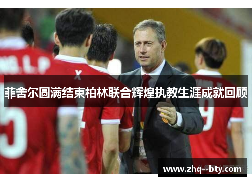 菲舍尔圆满结束柏林联合辉煌执教生涯成就回顾 菲舍尔圆满结束柏林联合辉煌执教生涯成就回顾