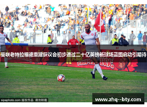 曼联老特拉福德重建获议会初步通过二十亿英镑新球场蓝图启动引期待