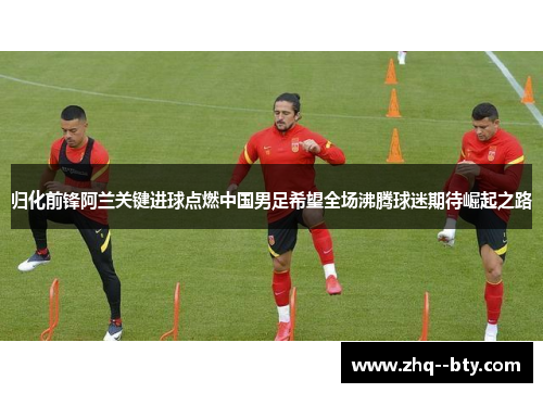 归化前锋阿兰关键进球点燃中国男足希望全场沸腾球迷期待崛起之路 归化前锋阿兰关键进球点燃中国男足希望全场沸腾球迷期待崛起之路